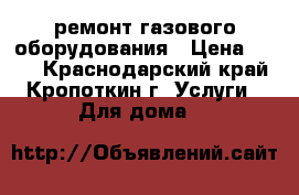 ремонт газового оборудования › Цена ­ 200 - Краснодарский край, Кропоткин г. Услуги » Для дома   